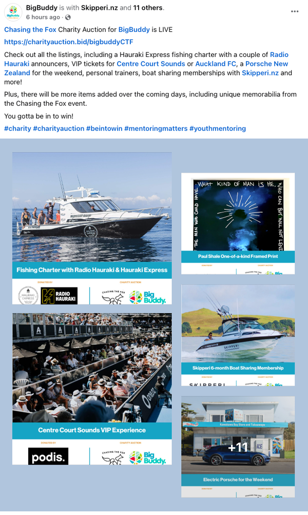 BigBuddyNZ post on Facebook 10 Dec 2024 "Chasing the Fox Charity Auction for BigBuddy is LIVE<br /><a href="https://charityauction.bid/bigbuddyCTF">https://charityauction.bid/bigbuddyCTF</a> Check out all the listings, including a Hauraki Express fishing charter with a couple of Radio Hauraki announcers, VIP tickets for Centre Court Sounds or Auckland FC, a Porsche New Zealand for the weekend, personal trainers, boat sharing memberships with Skipperi.nz and more!<br />Plus, there will be more items added over the coming days, including unique memorabilia from the Chasing the Fox event. You gotta be in to win! #charity #charityauction #beintowin #mentoringmatters #youthmentoring"